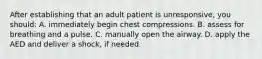 After establishing that an adult patient is unresponsive, you should: A. immediately begin chest compressions. B. assess for breathing and a pulse. C. manually open the airway. D. apply the AED and deliver a shock, if needed.