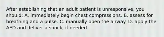 After establishing that an adult patient is unresponsive, you should: A. immediately begin chest compressions. B. assess for breathing and a pulse. C. manually open the airway. D. apply the AED and deliver a shock, if needed.