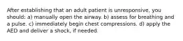 After establishing that an adult patient is unresponsive, you should: a) manually open the airway. b) assess for breathing and a pulse. c) immediately begin chest compressions. d) apply the AED and deliver a shock, if needed.