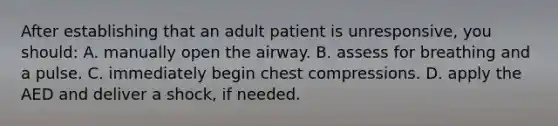 After establishing that an adult patient is unresponsive, you should: A. manually open the airway. B. assess for breathing and a pulse. C. immediately begin chest compressions. D. apply the AED and deliver a shock, if needed.