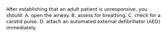 After establishing that an adult patient is unresponsive, you should: A. open the airway. B. assess for breathing. C. check for a carotid pulse. D. attach an automated external defibrillator (AED) immediately.