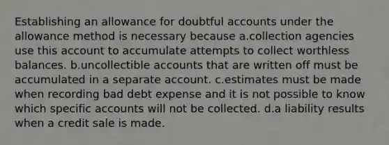 Establishing an allowance for doubtful accounts under the allowance method is necessary because a.collection agencies use this account to accumulate attempts to collect worthless balances. b.uncollectible accounts that are written off must be accumulated in a separate account. c.estimates must be made when recording bad debt expense and it is not possible to know which specific accounts will not be collected. d.a liability results when a credit sale is made.