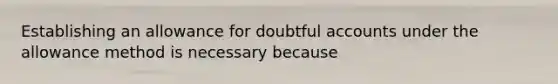 Establishing an allowance for doubtful accounts under the allowance method is necessary because