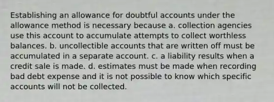 Establishing an allowance for doubtful accounts under the allowance method is necessary because a. collection agencies use this account to accumulate attempts to collect worthless balances. b. uncollectible accounts that are written off must be accumulated in a separate account. c. a liability results when a credit sale is made. d. estimates must be made when recording bad debt expense and it is not possible to know which specific accounts will not be collected.