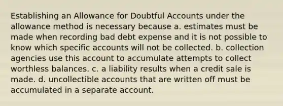 Establishing an Allowance for Doubtful Accounts under the allowance method is necessary because a. estimates must be made when recording bad debt expense and it is not possible to know which specific accounts will not be collected. b. collection agencies use this account to accumulate attempts to collect worthless balances. c. a liability results when a credit sale is made. d. uncollectible accounts that are written off must be accumulated in a separate account.