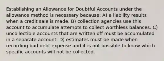 Establishing an Allowance for Doubtful Accounts under the allowance method is necessary because: A) a liability results when a credit sale is made. B) collection agencies use this account to accumulate attempts to collect worthless balances. C) uncollectible accounts that are written off must be accumulated in a separate account. D) estimates must be made when recording bad debt expense and it is not possible to know which specific accounts will not be collected.