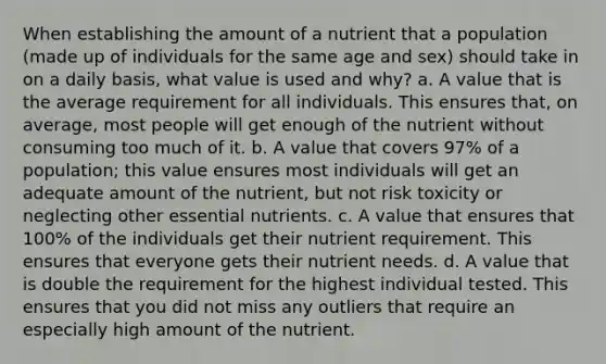 When establishing the amount of a nutrient that a population (made up of individuals for the same age and sex) should take in on a daily basis, what value is used and why? a. A value that is the average requirement for all individuals. This ensures that, on average, most people will get enough of the nutrient without consuming too much of it. b. A value that covers 97% of a population; this value ensures most individuals will get an adequate amount of the nutrient, but not risk toxicity or neglecting other essential nutrients. c. A value that ensures that 100% of the individuals get their nutrient requirement. This ensures that everyone gets their nutrient needs. d. A value that is double the requirement for the highest individual tested. This ensures that you did not miss any outliers that require an especially high amount of the nutrient.