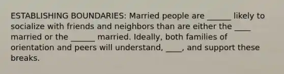 ESTABLISHING BOUNDARIES: Married people are ______ likely to socialize with friends and neighbors than are either the ____ married or the ______ married. Ideally, both families of orientation and peers will understand, ____, and support these breaks.