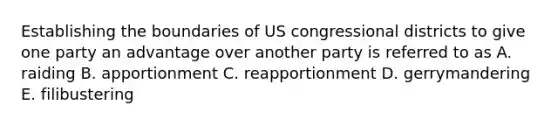 Establishing the boundaries of US congressional districts to give one party an advantage over another party is referred to as A. raiding B. apportionment C. reapportionment D. gerrymandering E. filibustering