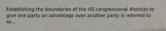 Establishing the boundaries of the US congressional districts to give one party an advantage over another party is referred to as...