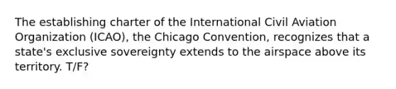 The establishing charter of the International Civil Aviation Organization (ICAO), the Chicago Convention, recognizes that a state's exclusive sovereignty extends to the airspace above its territory. T/F?