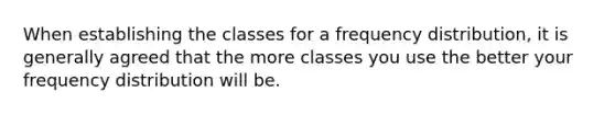 When establishing the classes for a frequency distribution, it is generally agreed that the more classes you use the better your frequency distribution will be.