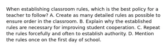 When establishing classroom rules, which is the best policy for a teacher to follow? A. Create as many detailed rules as possible to ensure order in the classroom. B. Explain why the established rules are necessary for improving student cooperation. C. Repeat the rules forcefully and often to establish authority. D. Mention the rules once on the first day of school.