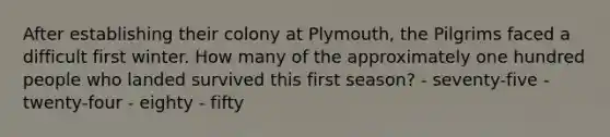 After establishing their colony at Plymouth, the Pilgrims faced a difficult first winter. How many of the approximately one hundred people who landed survived this first season? - seventy-five - twenty-four - eighty - fifty