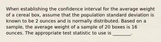 When establishing the confidence interval for the average weight of a cereal box, assume that the population standard deviation is known to be 2 ounces and is normally distributed. Based on a sample, the average weight of a sample of 20 boxes is 16 ounces. The appropriate test statistic to use is ________.