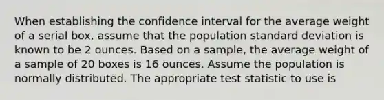 When establishing the confidence interval for the average weight of a serial box, assume that the population standard deviation is known to be 2 ounces. Based on a sample, the average weight of a sample of 20 boxes is 16 ounces. Assume the population is normally distributed. The appropriate test statistic to use is