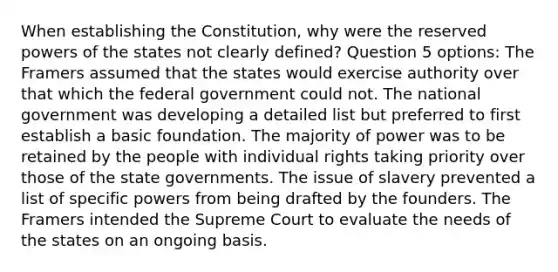 When establishing the Constitution, why were the reserved powers of the states not clearly defined? Question 5 options: The Framers assumed that the states would exercise authority over that which the federal government could not. The national government was developing a detailed list but preferred to first establish a basic foundation. The majority of power was to be retained by the people with individual rights taking priority over those of the state governments. The issue of slavery prevented a list of specific powers from being drafted by the founders. The Framers intended the Supreme Court to evaluate the needs of the states on an ongoing basis.