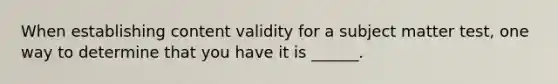 When establishing content validity for a subject matter test, one way to determine that you have it is ______.