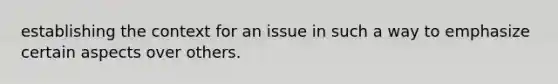 establishing the context for an issue in such a way to emphasize certain aspects over others.