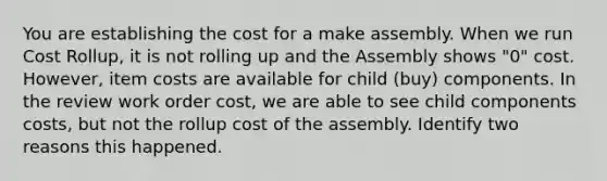 You are establishing the cost for a make assembly. When we run Cost Rollup, it is not rolling up and the Assembly shows "0" cost. However, item costs are available for child (buy) components. In the review work order cost, we are able to see child components costs, but not the rollup cost of the assembly. Identify two reasons this happened.