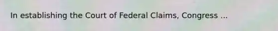 In establishing the Court of Federal Claims, Congress ...