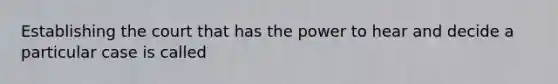 Establishing the court that has the power to hear and decide a particular case is called