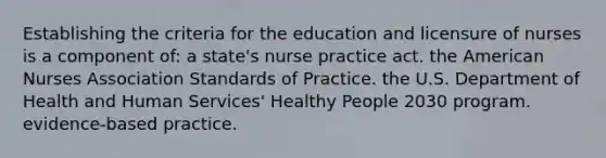 Establishing the criteria for the education and licensure of nurses is a component of: a state's nurse practice act. the American Nurses Association Standards of Practice. the U.S. Department of Health and Human Services' Healthy People 2030 program. evidence-based practice.