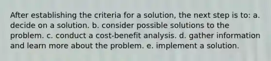 After establishing the criteria for a solution, the next step is to: a. decide on a solution. b. consider possible solutions to the problem. c. conduct a cost-benefit analysis. d. gather information and learn more about the problem. e. implement a solution.