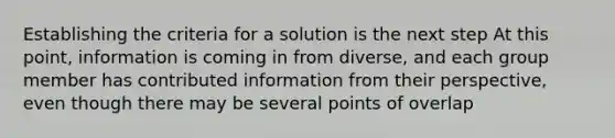 Establishing the criteria for a solution is the next step At this point, information is coming in from diverse, and each group member has contributed information from their perspective, even though there may be several points of overlap