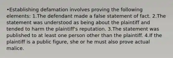 •Establishing defamation involves proving the following elements: 1.The defendant made a false statement of fact. 2.The statement was understood as being about the plaintiff and tended to harm the plaintiff's reputation. 3.The statement was published to at least one person other than the plaintiff. 4.If the plaintiff is a public figure, she or he must also prove actual malice.