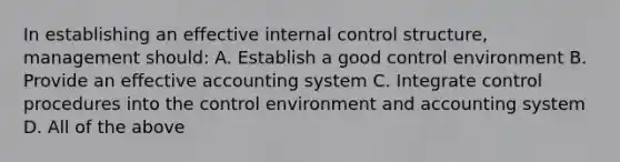 In establishing an effective internal control structure, management should: A. Establish a good control environment B. Provide an effective accounting system C. Integrate control procedures into the control environment and accounting system D. All of the above