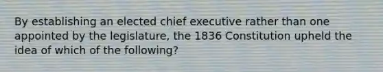 By establishing an elected chief executive rather than one appointed by the legislature, the 1836 Constitution upheld the idea of which of the following?