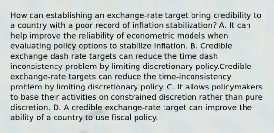 How can establishing an​ exchange-rate target bring credibility to a country with a poor record of inflation​ stabilization? A. It can help improve the reliability of econometric models when evaluating policy options to stabilize inflation. B. Credible exchange dash rate targets can reduce the time dash inconsistency problem by limiting discretionary policy.Credible exchange-rate targets can reduce the time-inconsistency problem by limiting discretionary policy. C. It allows policymakers to base their activities on constrained discretion rather than pure discretion. D. A credible​ exchange-rate target can improve the ability of a country to use fiscal policy.