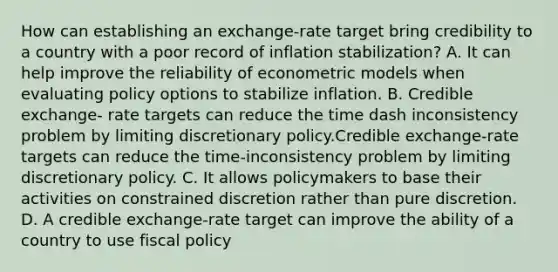 How can establishing an​ exchange-rate target bring credibility to a country with a poor record of inflation​ stabilization? A. It can help improve the reliability of econometric models when evaluating policy options to stabilize inflation. B. Credible exchange- rate targets can reduce the time dash inconsistency problem by limiting discretionary policy.Credible exchange-rate targets can reduce the time-inconsistency problem by limiting discretionary policy. C. It allows policymakers to base their activities on constrained discretion rather than pure discretion. D. A credible​ exchange-rate target can improve the ability of a country to use fiscal policy