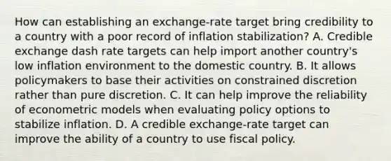 How can establishing an​ exchange-rate target bring credibility to a country with a poor record of inflation​ stabilization? A. Credible exchange dash rate targets can help import another country's low inflation environment to the domestic country. B. It allows policymakers to base their activities on constrained discretion rather than pure discretion. C. It can help improve the reliability of econometric models when evaluating policy options to stabilize inflation. D. A credible​ exchange-rate target can improve the ability of a country to use fiscal policy.