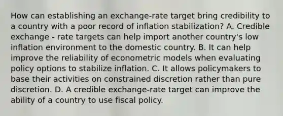 How can establishing an​ exchange-rate target bring credibility to a country with a poor record of inflation​ stabilization? A. Credible exchange - rate targets can help import another country's low inflation environment to the domestic country. B. It can help improve the reliability of econometric models when evaluating policy options to stabilize inflation. C. It allows policymakers to base their activities on constrained discretion rather than pure discretion. D. A credible​ exchange-rate target can improve the ability of a country to use fiscal policy.