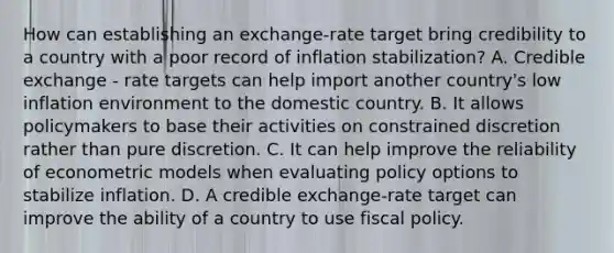 How can establishing an​ exchange-rate target bring credibility to a country with a poor record of inflation​ stabilization? A. Credible exchange - rate targets can help import another country's low inflation environment to the domestic country. B. It allows policymakers to base their activities on constrained discretion rather than pure discretion. C. It can help improve the reliability of econometric models when evaluating policy options to stabilize inflation. D. A credible​ exchange-rate target can improve the ability of a country to use fiscal policy.