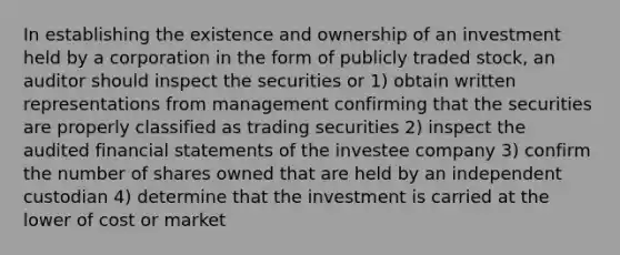 In establishing the existence and ownership of an investment held by a corporation in the form of publicly traded stock, an auditor should inspect the securities or 1) obtain written representations from management confirming that the securities are properly classified as trading securities 2) inspect the audited financial statements of the investee company 3) confirm the number of shares owned that are held by an independent custodian 4) determine that the investment is carried at the lower of cost or market