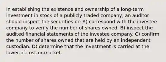 In establishing the existence and ownership of a long-term investment in stock of a publicly traded company, an auditor should inspect the securities or: A) correspond with the investee company to verify the number of shares owned. B) inspect the audited financial statements of the investee company. C) confirm the number of shares owned that are held by an independent custodian. D) determine that the investment is carried at the lower-of-cost-or-market.