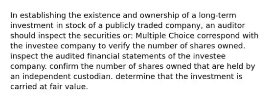 In establishing the existence and ownership of a long-term investment in stock of a publicly traded company, an auditor should inspect the securities or: Multiple Choice correspond with the investee company to verify the number of shares owned. inspect the audited financial statements of the investee company. confirm the number of shares owned that are held by an independent custodian. determine that the investment is carried at fair value.