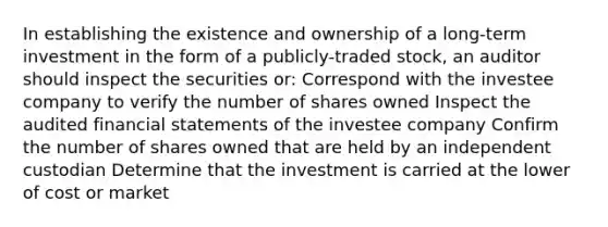 In establishing the existence and ownership of a long-term investment in the form of a publicly-traded stock, an auditor should inspect the securities or: Correspond with the investee company to verify the number of shares owned Inspect the audited financial statements of the investee company Confirm the number of shares owned that are held by an independent custodian Determine that the investment is carried at the lower of cost or market