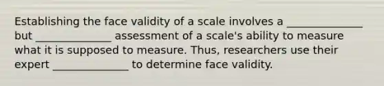 Establishing the face validity of a scale involves a ______________ but ______________ assessment of a scale's ability to measure what it is supposed to measure. Thus, researchers use their expert ______________ to determine face validity.