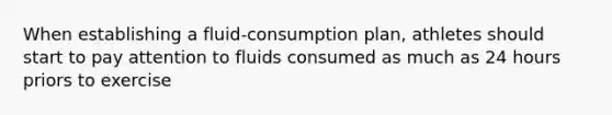 When establishing a fluid-consumption plan, athletes should start to pay attention to fluids consumed as much as 24 hours priors to exercise