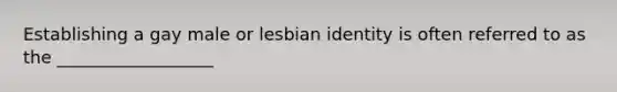 Establishing a gay male or lesbian identity is often referred to as the __________________