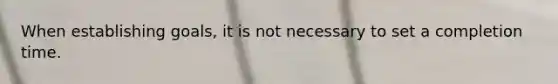 When establishing goals, it is not necessary to set a completion time.