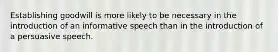 Establishing goodwill is more likely to be necessary in the introduction of an informative speech than in the introduction of a persuasive speech.