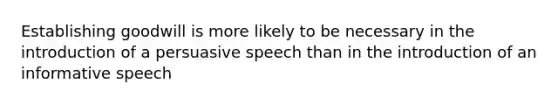 Establishing goodwill is more likely to be necessary in the introduction of a persuasive speech than in the introduction of an informative speech