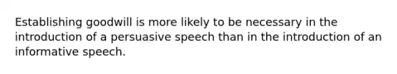 Establishing goodwill is more likely to be necessary in the introduction of a persuasive speech than in the introduction of an informative speech.