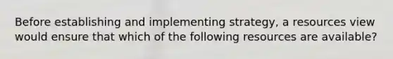 Before establishing and implementing strategy, a resources view would ensure that which of the following resources are available?