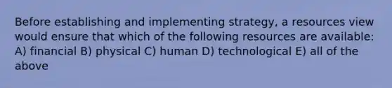 Before establishing and implementing strategy, a resources view would ensure that which of the following resources are available: A) financial B) physical C) human D) technological E) all of the above